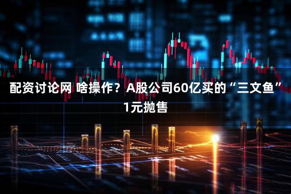 配资讨论网 啥操作？A股公司60亿买的“三文鱼”1元抛售