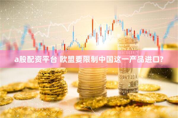 a股配资平台 欧盟要限制中国这一产品进口?
