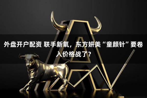 外盘开户配资 联手新氧，东方妍美“童颜针”要卷入价格战了？