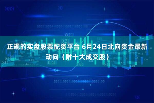 正规的实盘股票配资平台 6月24日北向资金最新动向（附十大成交股）