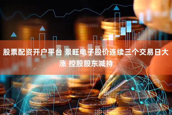 股票配资开户平台 景旺电子股价连续三个交易日大涨 控股股东减持