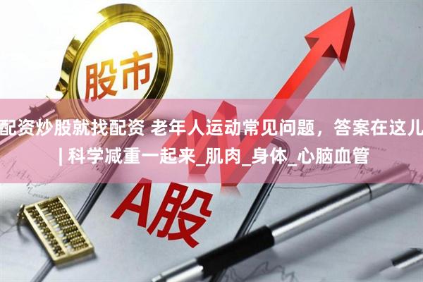配资炒股就找配资 老年人运动常见问题，答案在这儿 | 科学减重一起来_肌肉_身体_心脑血管