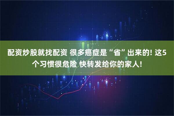 配资炒股就找配资 很多癌症是“省”出来的! 这5个习惯很危险 快转发给你的家人!