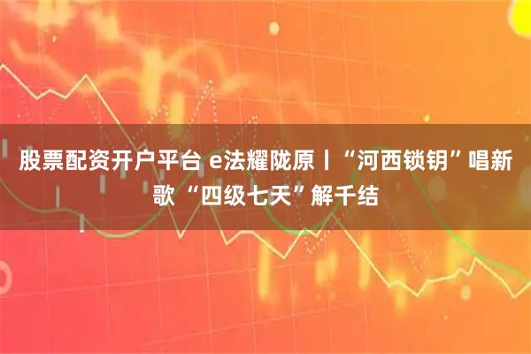 股票配资开户平台 e法耀陇原丨“河西锁钥”唱新歌 “四级七天”解千结