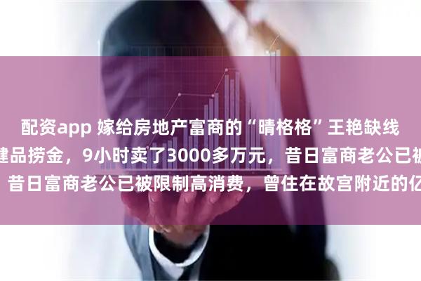 配资app 嫁给房地产富商的“晴格格”王艳缺线花了？疯狂直播带货保健品捞金，9小时卖了3000多万元，昔日富商老公已被限制高消费，曾住在故宫附近的亿元豪宅中