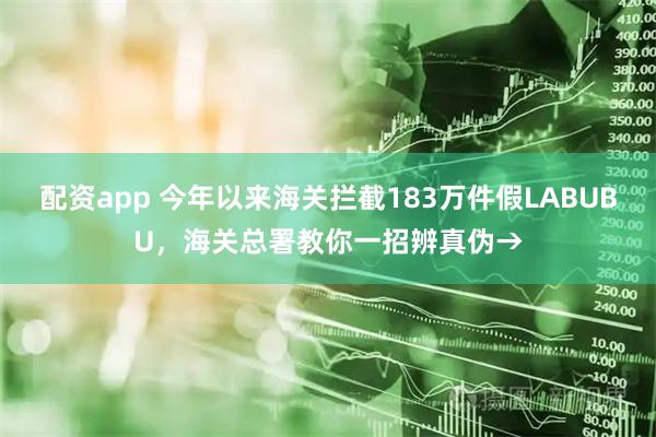 配资app 今年以来海关拦截183万件假LABUBU，海关总署教你一招辨真伪→