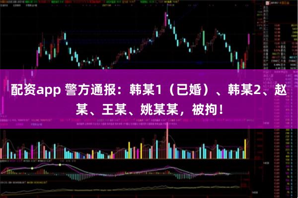 配资app 警方通报：韩某1（已婚）、韩某2、赵某、王某、姚某某，被拘！