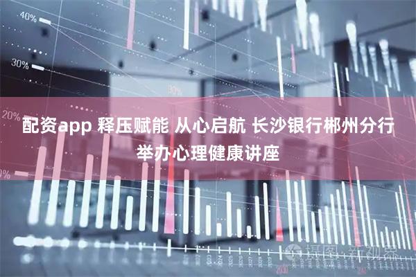 配资app 释压赋能 从心启航 长沙银行郴州分行举办心理健康讲座
