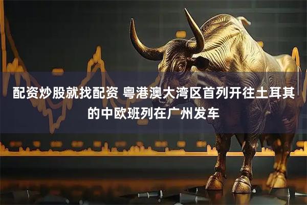 配资炒股就找配资 粤港澳大湾区首列开往土耳其的中欧班列在广州发车