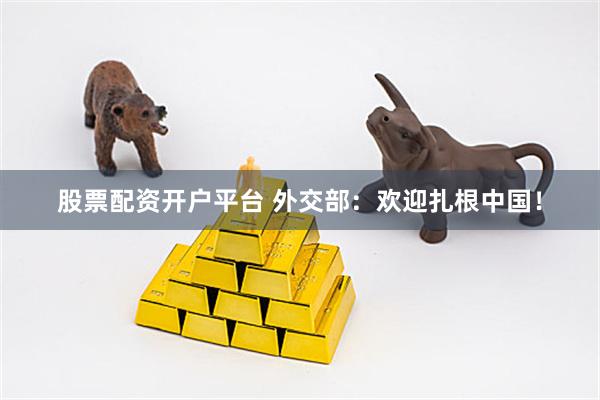股票配资开户平台 外交部：欢迎扎根中国！