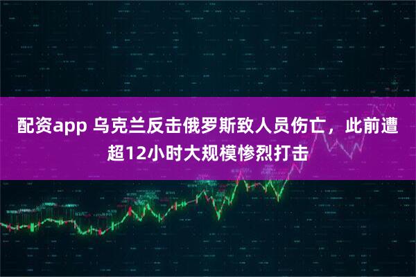 配资app 乌克兰反击俄罗斯致人员伤亡，此前遭超12小时大规模惨烈打击