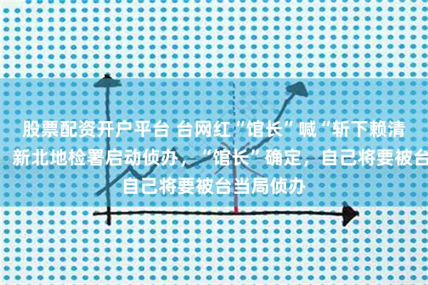股票配资开户平台 台网红“馆长”喊“斩下赖清德狗头”，新北地检署启动侦办，“馆长”确定，自己将要被台当局侦办
