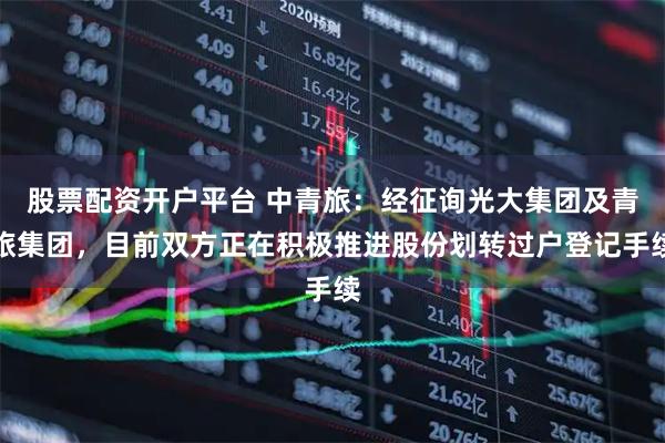 股票配资开户平台 中青旅：经征询光大集团及青旅集团，目前双方正在积极推进股份划转过户登记手续
