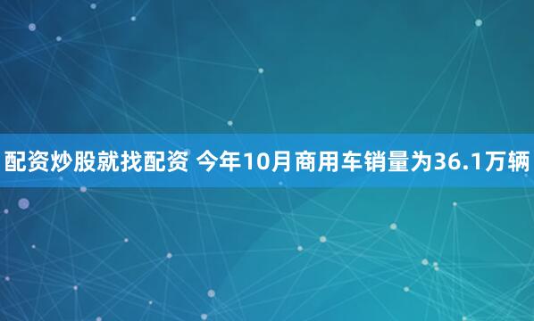 配资炒股就找配资 今年10月商用车销量为36.1万辆