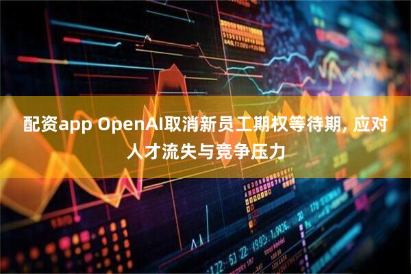 配资app OpenAI取消新员工期权等待期, 应对人才流失与竞争压力