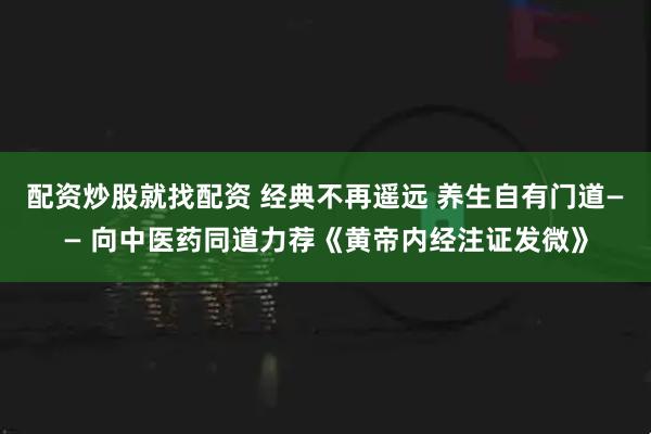 配资炒股就找配资 经典不再遥远 养生自有门道—— 向中医药同道力荐《黄帝内经注证发微》