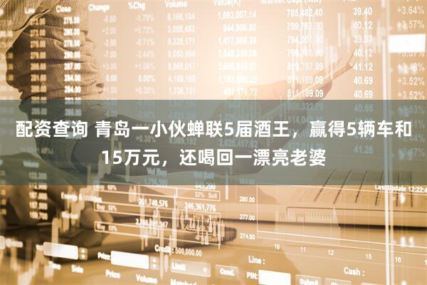 配资查询 青岛一小伙蝉联5届酒王，赢得5辆车和15万元，还喝回一漂亮老婆