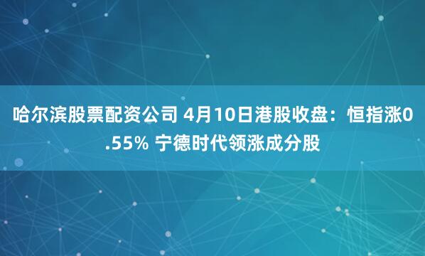 哈尔滨股票配资公司 4月10日港股收盘：恒指涨0.55% 宁德时代领涨成分股