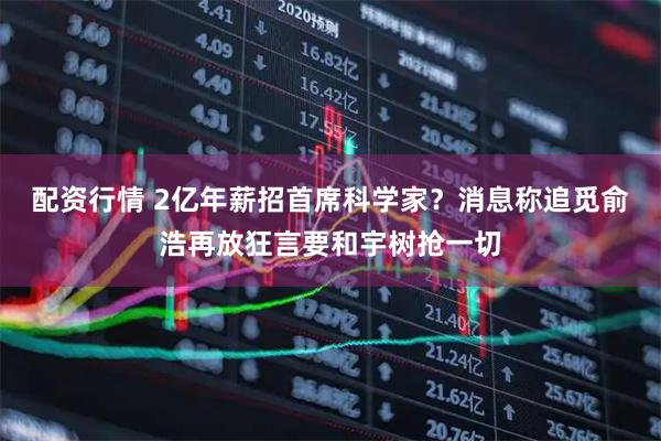 配资行情 2亿年薪招首席科学家？消息称追觅俞浩再放狂言要和宇树抢一切
