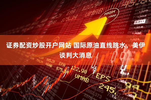证券配资炒股开户网站 国际原油直线跳水，美伊谈判大消息