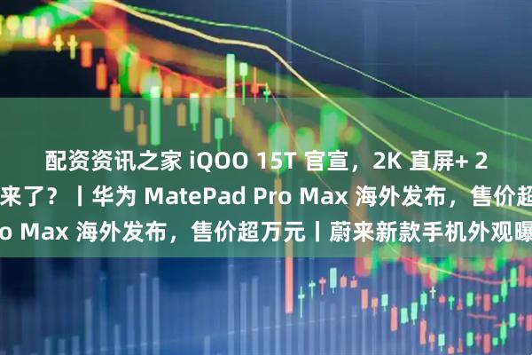配资资讯之家 iQOO 15T 官宣，2K 直屏+ 2 亿大底主摄，性能小钢炮来了？丨华为 MatePad Pro Max 海外发布，售价超万元丨蔚来新款手机外观曝光