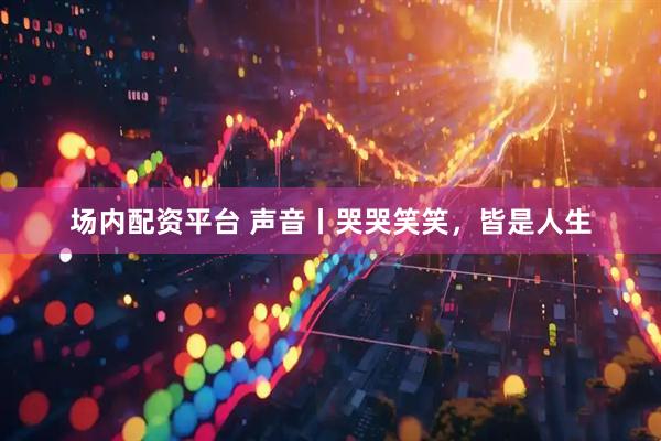 场内配资平台 声音丨哭哭笑笑，皆是人生