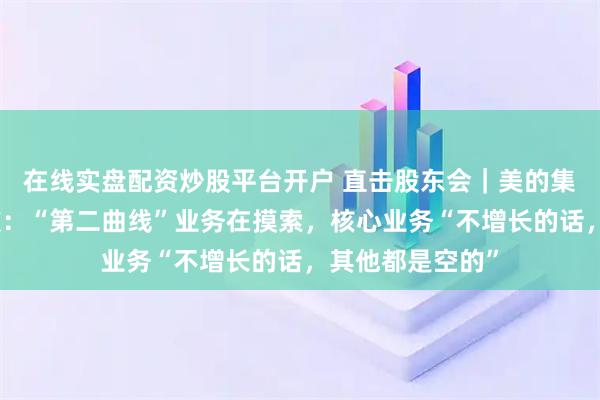 在线实盘配资炒股平台开户 直击股东会｜美的集团董事长方洪波：“第二曲线”业务在摸索，核心业务“不增长的话，其他都是空的”