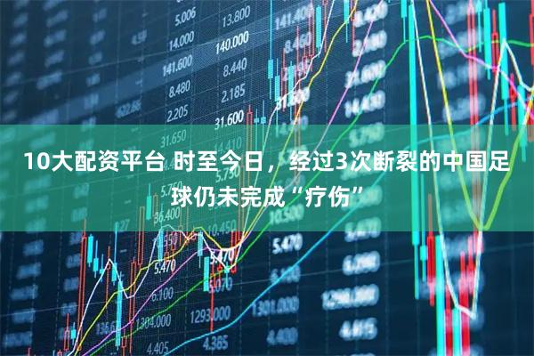 10大配资平台 时至今日，经过3次断裂的中国足球仍未完成“疗伤”