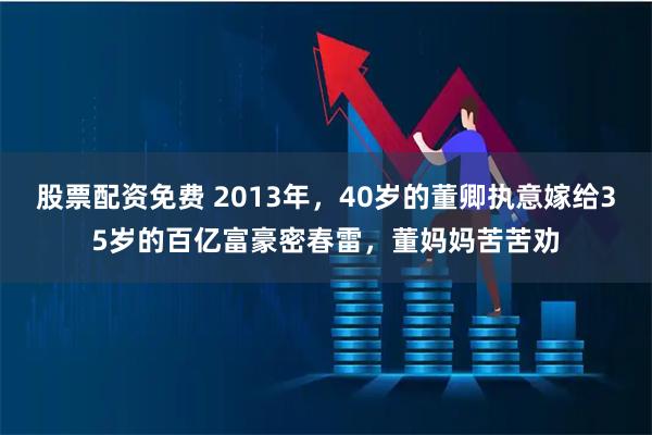 股票配资免费 2013年，40岁的董卿执意嫁给35岁的百亿富豪密春雷，董妈妈苦苦劝