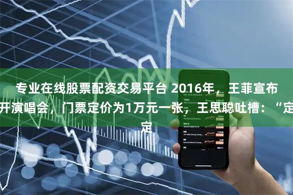 专业在线股票配资交易平台 2016年，王菲宣布开演唱会，门票定价为1万元一张，王思聪吐槽：“定
